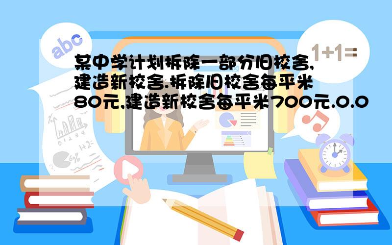 某中学计划拆除一部分旧校舍,建造新校舍.拆除旧校舍每平米80元,建造新校舍每平米700元.0.0