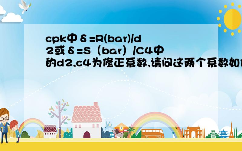 cpk中δ=R(bar)/d2或δ=S（bar）/C4中的d2,c4为修正系数,请问这两个系数如何得到?