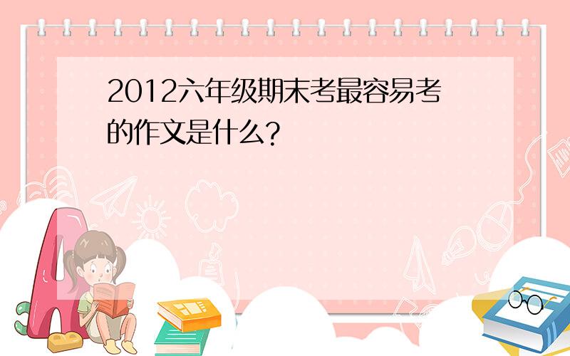 2012六年级期末考最容易考的作文是什么?