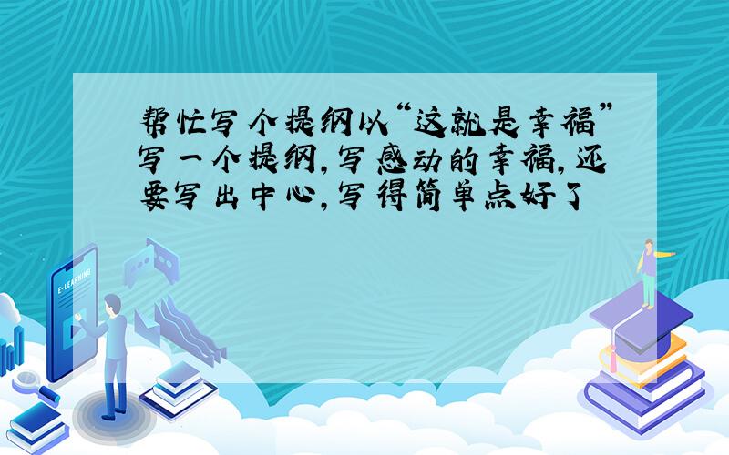 帮忙写个提纲以“这就是幸福”写一个提纲,写感动的幸福,还要写出中心,写得简单点好了