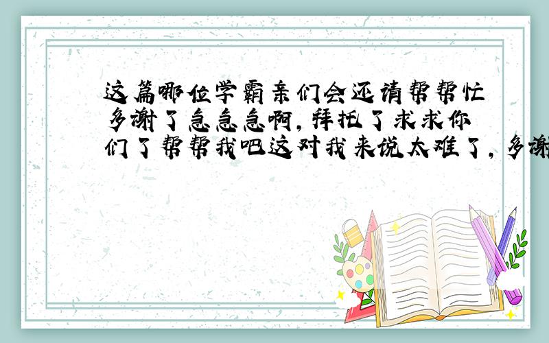 这篇哪位学霸亲们会还请帮帮忙多谢了急急急啊，拜托了求求你们了帮帮我吧这对我来说太难了，多谢了有采纳哦T^T