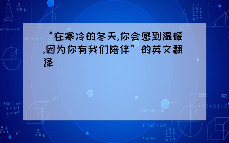 “在寒冷的冬天,你会感到温暖,因为你有我们陪伴”的英文翻译