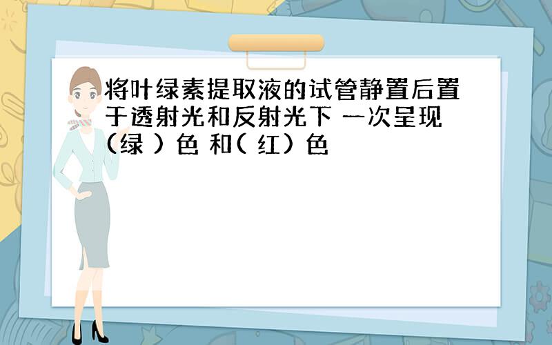 将叶绿素提取液的试管静置后置于透射光和反射光下 一次呈现(绿 ) 色 和( 红) 色