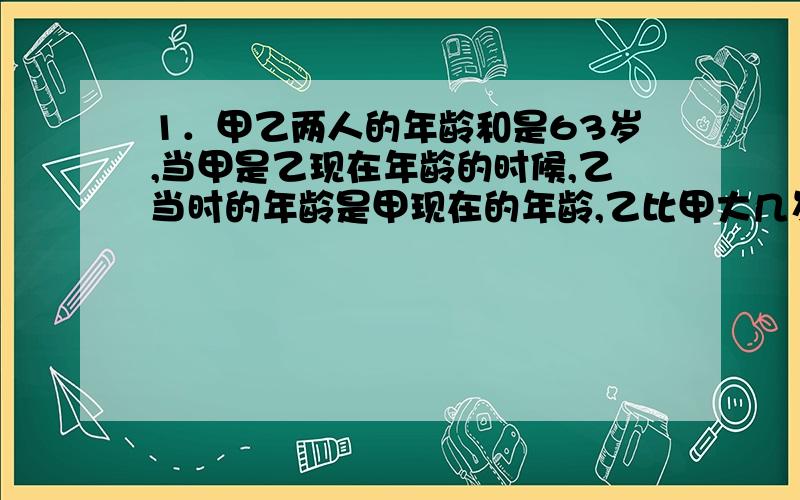 1．甲乙两人的年龄和是63岁,当甲是乙现在年龄的时候,乙当时的年龄是甲现在的年龄,乙比甲大几岁?