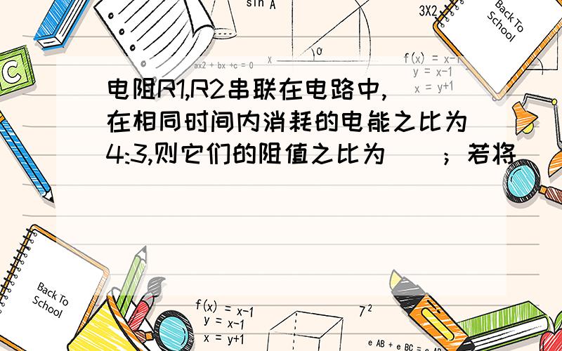 电阻R1,R2串联在电路中,在相同时间内消耗的电能之比为4:3,则它们的阻值之比为（）；若将