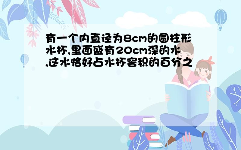 有一个内直径为8cm的圆柱形水杯,里面盛有20cm深的水,这水恰好占水杯容积的百分之