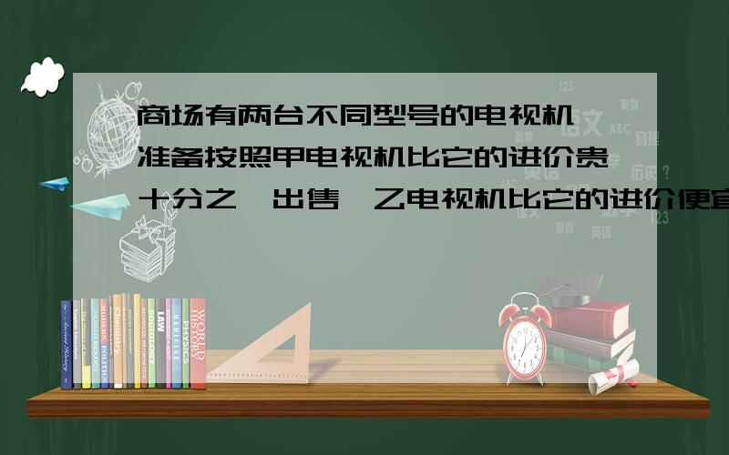 商场有两台不同型号的电视机,准备按照甲电视机比它的进价贵十分之一出售,乙电视机比它的进价便宜十分之一出售,这样,两台电视