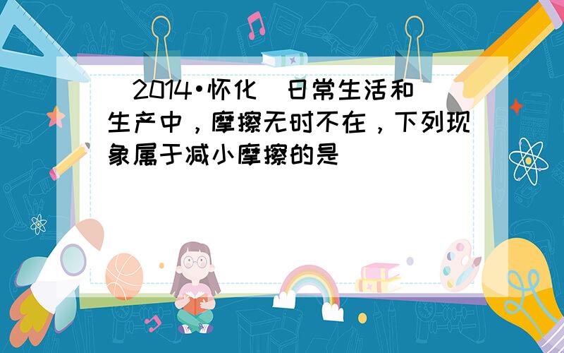 （2014•怀化）日常生活和生产中，摩擦无时不在，下列现象属于减小摩擦的是（　　）