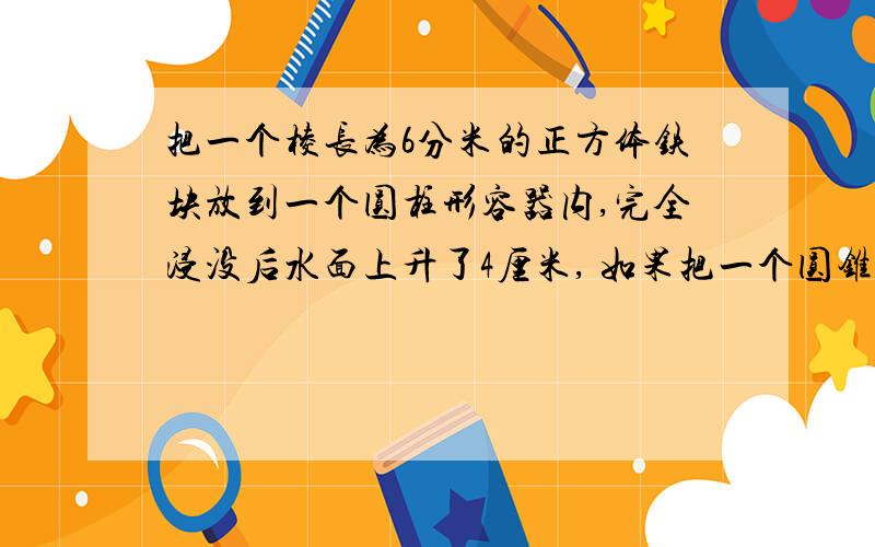 把一个棱长为6分米的正方体铁块放到一个圆柱形容器内,完全浸没后水面上升了4厘米, 如果把一个圆锥形铅