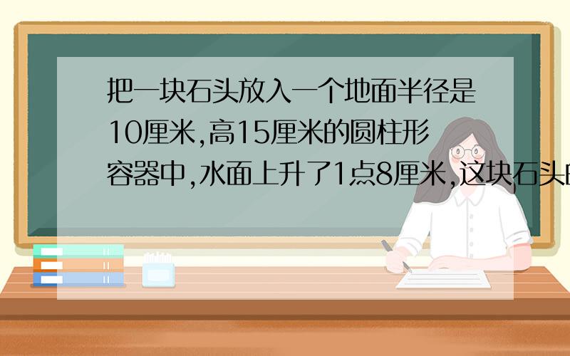 把一块石头放入一个地面半径是10厘米,高15厘米的圆柱形容器中,水面上升了1点8厘米,这块石头的体积是多少立方米厘米?