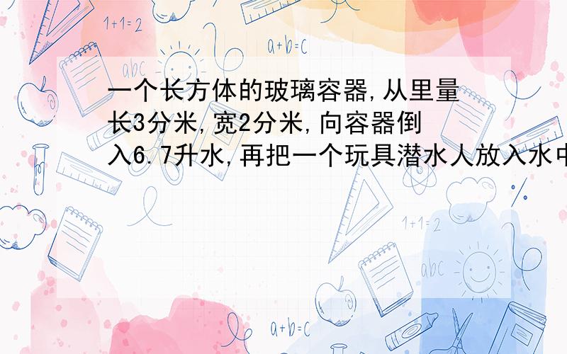 一个长方体的玻璃容器,从里量长3分米,宽2分米,向容器倒入6.7升水,再把一个玩具潜水人放入水中.这时量得容器内的水深是