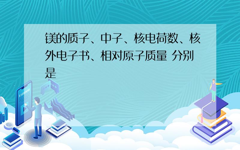 镁的质子、中子、核电荷数、核外电子书、相对原子质量 分别是