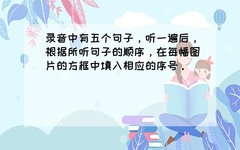 录音中有五个句子，听一遍后，根据所听句子的顺序，在每幅图片的方框中填入相应的序号。