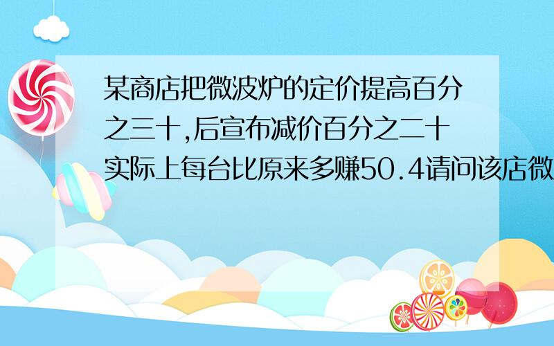 某商店把微波炉的定价提高百分之三十,后宣布减价百分之二十实际上每台比原来多赚50.4请问该店微波炉原来定价多少元