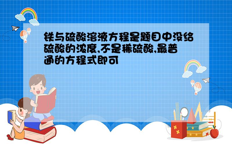 铁与硫酸溶液方程是题目中没给硫酸的浓度,不是稀硫酸,最普通的方程式即可