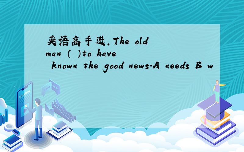 英语高手进,The old man （ ）to have known the good news.A needs B w