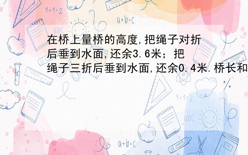 在桥上量桥的高度,把绳子对折后垂到水面,还余3.6米；把绳子三折后垂到水面,还余0.4米.桥长和绳子长分别是多少?