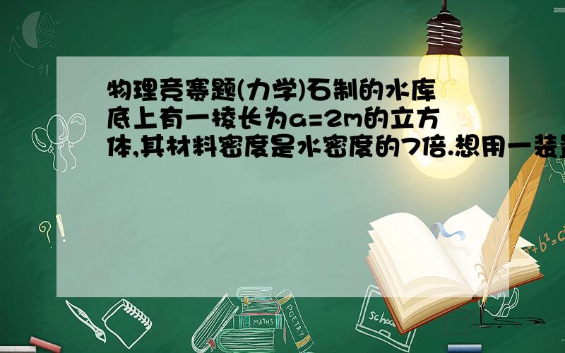 物理竞赛题(力学)石制的水库底上有一棱长为a=2m的立方体,其材料密度是水密度的7倍.想用一装置把立方体从水库底提上来,