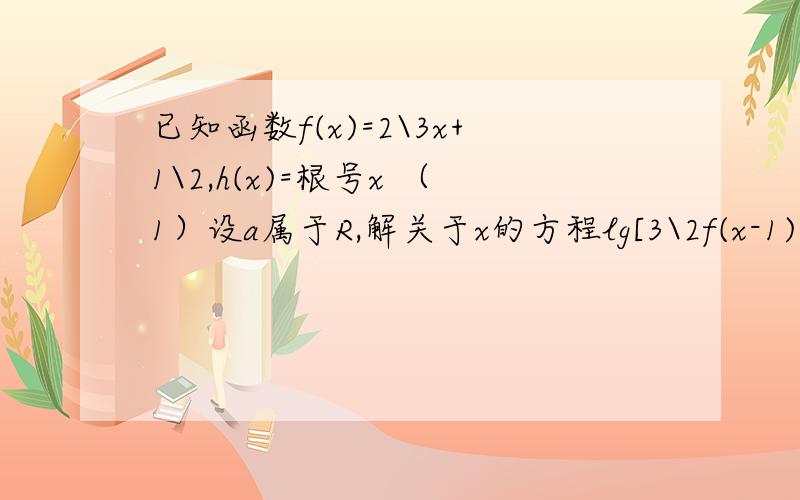 已知函数f(x)=2\3x+1\2,h(x)=根号x （1）设a属于R,解关于x的方程lg[3\2f(x-1)-3\4]