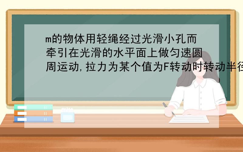 m的物体用轻绳经过光滑小孔而牵引在光滑的水平面上做匀速圆周运动,拉力为某个值为F转动时转动半径为