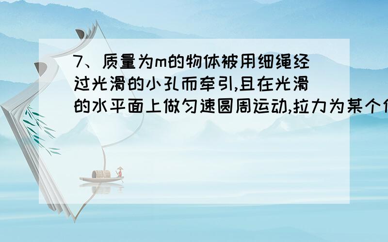 7、质量为m的物体被用细绳经过光滑的小孔而牵引,且在光滑的水平面上做匀速圆周运动,拉力为某个值F时转动