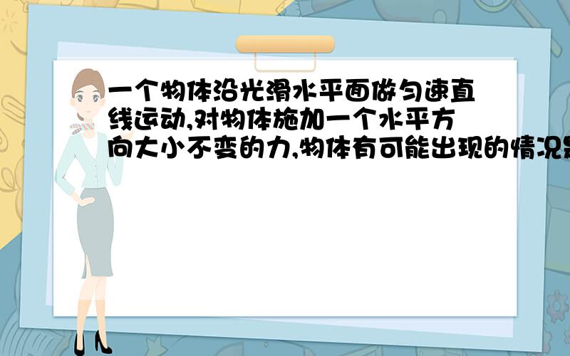 一个物体沿光滑水平面做匀速直线运动,对物体施加一个水平方向大小不变的力,物体有可能出现的情况是