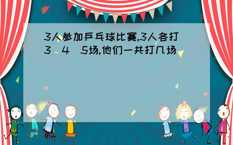 3人参加乒乓球比赛,3人各打3\4\5场,他们一共打几场