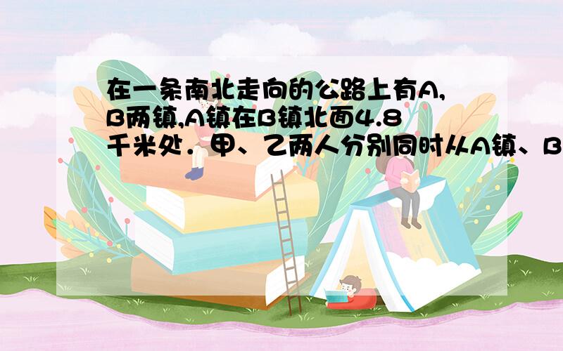 在一条南北走向的公路上有A,B两镇,A镇在B镇北面4.8千米处．甲、乙两人分别同时从A镇、B镇出发向南行走,甲的速度是每