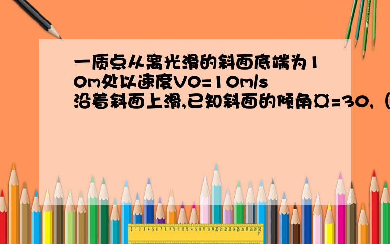 一质点从离光滑的斜面底端为10m处以速度V0=10m/s沿着斜面上滑,已知斜面的倾角¤=30,（g取10m/s^2）求：