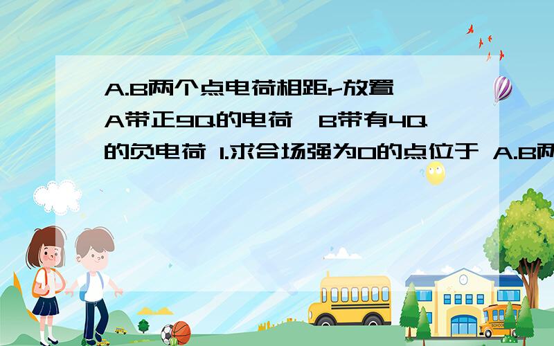 A.B两个点电荷相距r放置,A带正9Q的电荷,B带有4Q的负电荷 1.求合场强为0的点位于 A.B两个点电荷相距r?