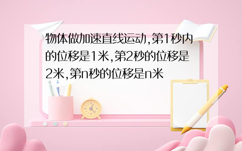 物体做加速直线运动,第1秒内的位移是1米,第2秒的位移是2米,第n秒的位移是n米