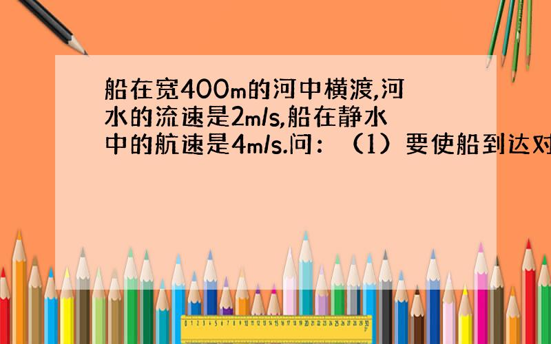 船在宽400m的河中横渡,河水的流速是2m/s,船在静水中的航速是4m/s.问：（1）要使船到达对岸的时间最短,船头应指