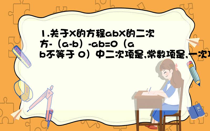 1.关于X的方程abX的二次方-（a-b）-ab=0（ab不等于 0）中二次项是,常数项是,一次项是?