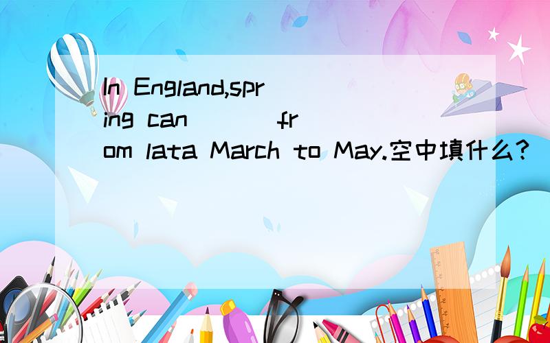 In England,spring can ( ) from lata March to May.空中填什么?