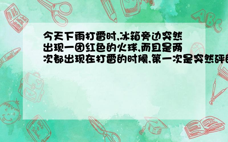 今天下雨打雷时,冰箱旁边突然出现一团红色的火球,而且是两次都出现在打雷的时候,第一次是突然砰的一声