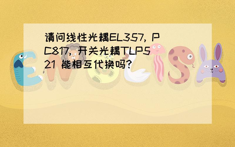 请问线性光耦EL357, PC817, 开关光耦TLP521 能相互代换吗?