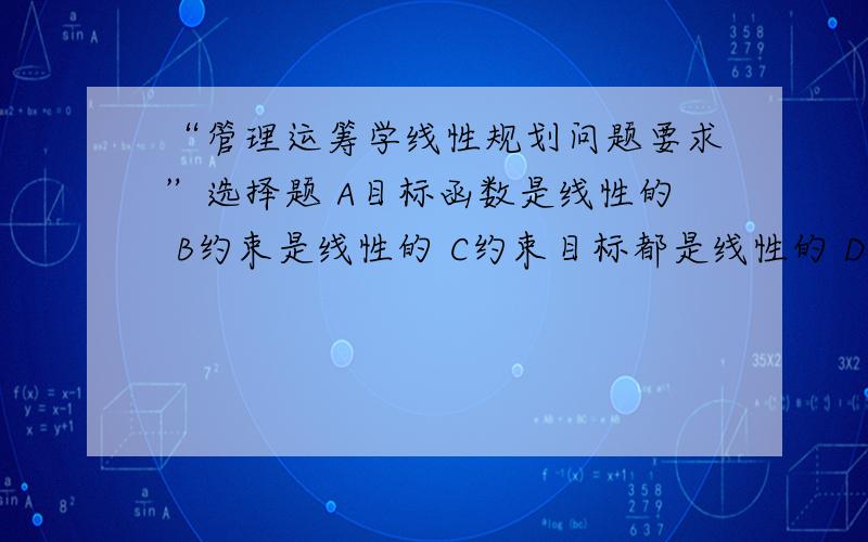 “管理运筹学线性规划问题要求”选择题 A目标函数是线性的 B约束是线性的 C约束目标都是线性的 D决策变量