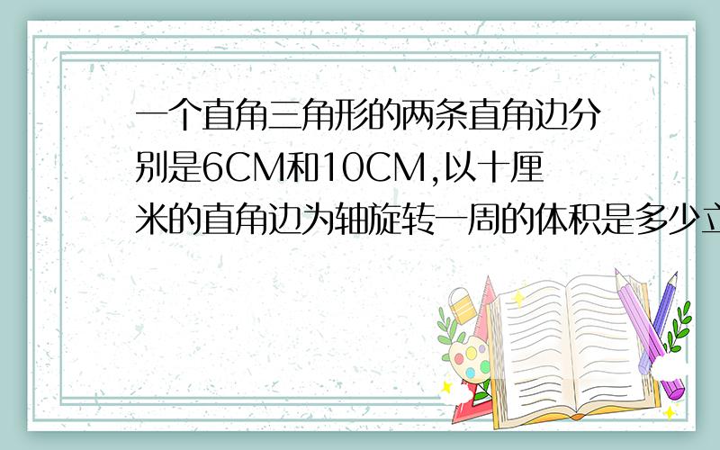 一个直角三角形的两条直角边分别是6CM和10CM,以十厘米的直角边为轴旋转一周的体积是多少立方厘米?