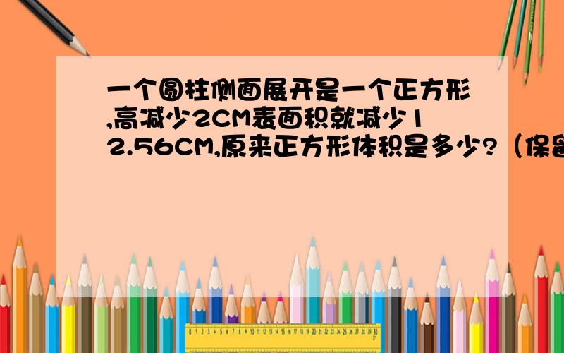 一个圆柱侧面展开是一个正方形,高减少2CM表面积就减少12.56CM,原来正方形体积是多少?（保留两位小数）