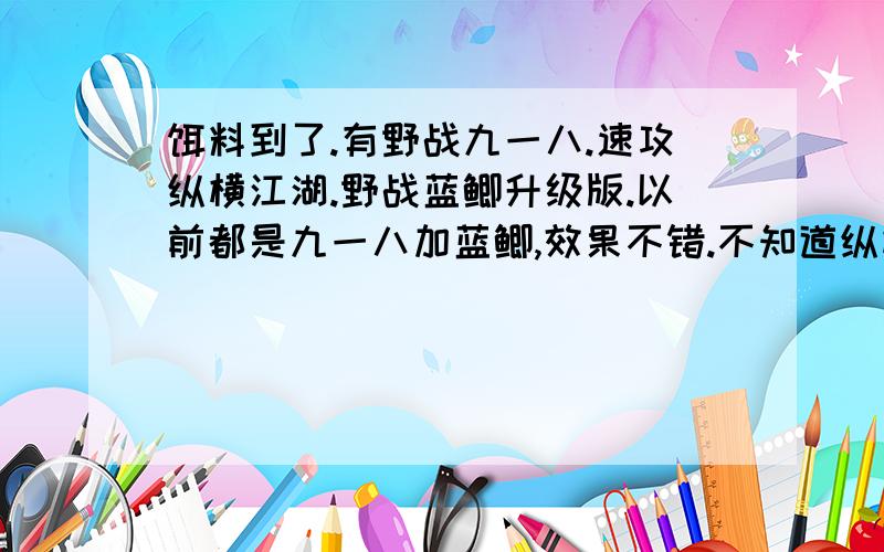 饵料到了.有野战九一八.速攻纵横江湖.野战蓝鲫升级版.以前都是九一八加蓝鲫,效果不错.不知道纵横江湖怎么搭配呢.