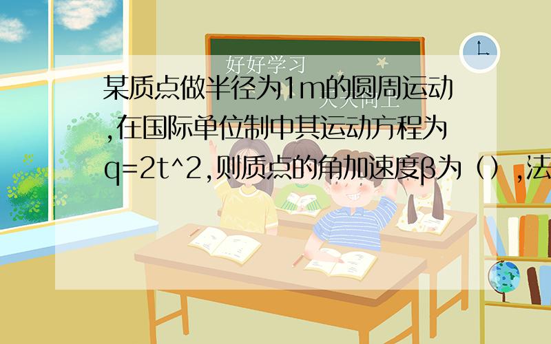 某质点做半径为1m的圆周运动,在国际单位制中其运动方程为q=2t^2,则质点的角加速度β为（）,法向加速度an大小为（）