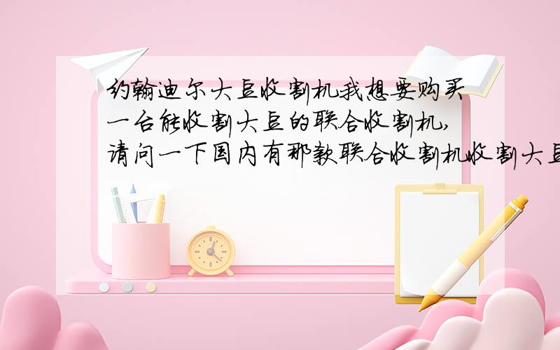 约翰迪尔大豆收割机我想要购买一台能收割大豆的联合收割机,请问一下国内有那款联合收割机收割大豆最好的!约翰迪尔怎么样(约翰