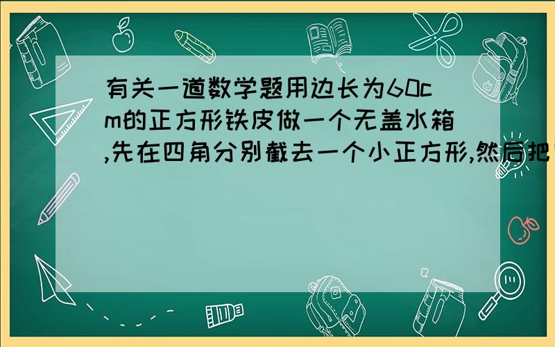 有关一道数学题用边长为60cm的正方形铁皮做一个无盖水箱,先在四角分别截去一个小正方形,然后把四边翻转90度角,再焊接而