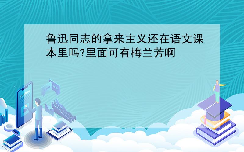 鲁迅同志的拿来主义还在语文课本里吗?里面可有梅兰芳啊