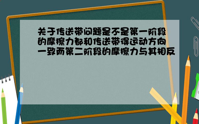 关于传送带问题是不是第一阶段的摩擦力都和传送带得运动方向一致而第二阶段的摩擦力与其相反