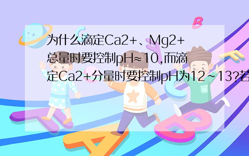 为什么滴定Ca2+、Mg2+总量时要控制pH≈10,而滴定Ca2+分量时要控制pH为12～13?若PH ＞13时测定Ca