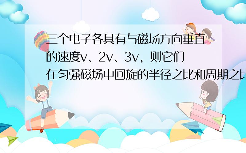 三个电子各具有与磁场方向垂直的速度v、2v、3v，则它们在匀强磁场中回旋的半径之比和周期之比为（　　）