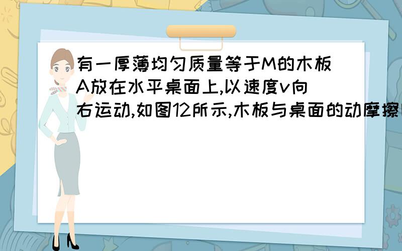 有一厚薄均匀质量等于M的木板A放在水平桌面上,以速度v向右运动,如图12所示,木板与桌面的动摩擦因素为μ,