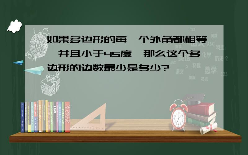 如果多边形的每一个外角都相等,并且小于45度,那么这个多边形的边数最少是多少?