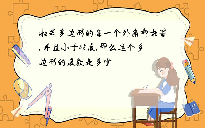 如果多边形的每一个外角都相等,并且小于45度,那么这个多边形的度数是多少